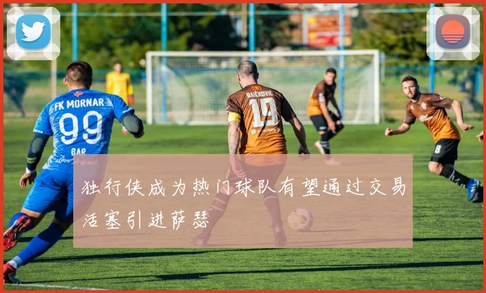独行侠成为热门球队有望通过交易活塞引进萨瑟