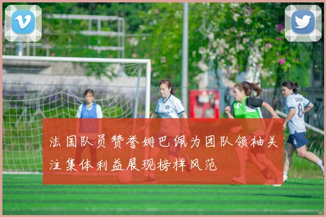 法国队员赞誉姆巴佩为团队领袖关注集体利益展现榜样风范
