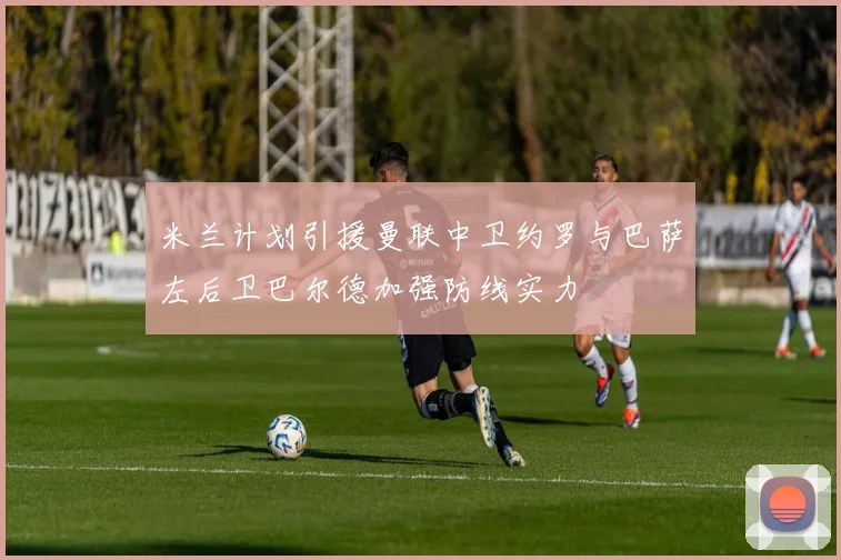 米兰计划引援曼联中卫约罗与巴萨左后卫巴尔德加强防线实力