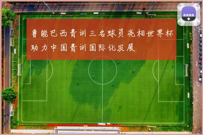 鲁能巴西青训三名球员亮相世界杯助力中国青训国际化发展