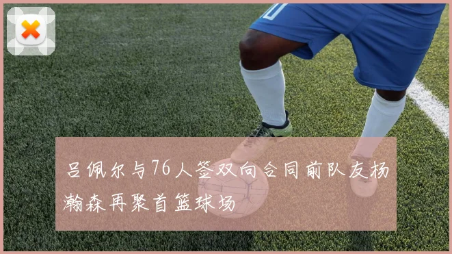 吕佩尔与76人签双向合同前队友杨瀚森再聚首篮球场