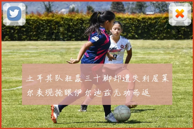 土耳其队狂轰三十脚却遭失利居莱尔表现抢眼伊尔迪兹无功而返