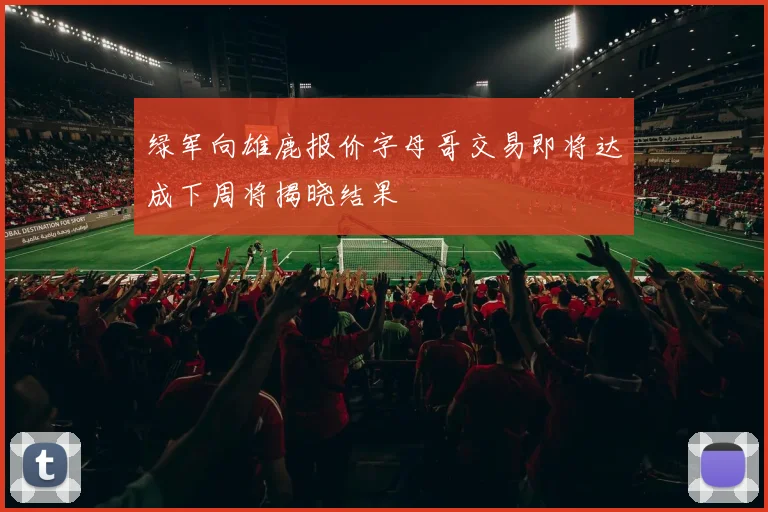 绿军向雄鹿报价字母哥交易即将达成下周将揭晓结果