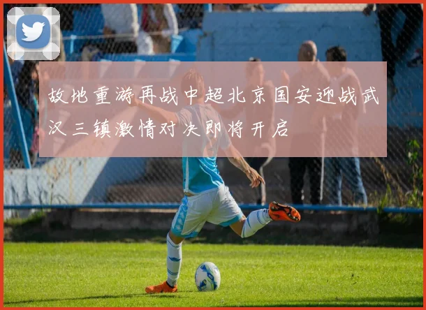 故地重游再战中超北京国安迎战武汉三镇激情对决即将开启
