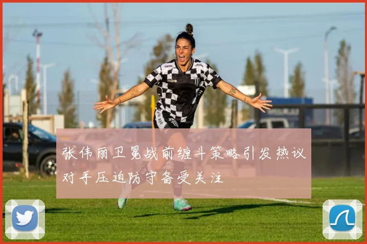 张伟丽卫冕战前缠斗策略引发热议对手压迫防守备受关注