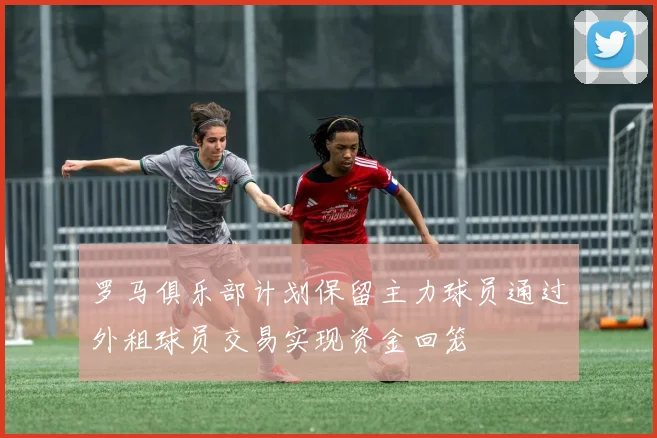 罗马俱乐部计划保留主力球员通过外租球员交易实现资金回笼