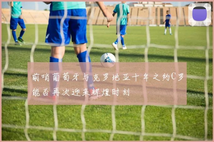 前哨葡萄牙与克罗地亚十年之约C罗能否再次迎来辉煌时刻