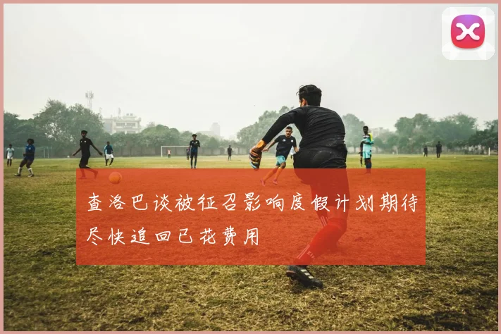查洛巴谈被征召影响度假计划期待尽快追回已花费用