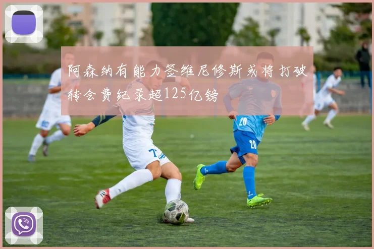 阿森纳有能力签维尼修斯或将打破转会费纪录超125亿镑
