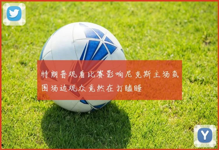 特朗普观看比赛影响尼克斯主场氛围场边观众竟然在打瞌睡
