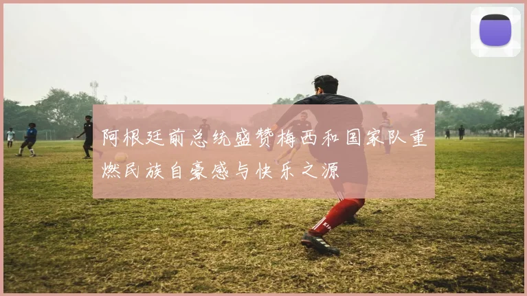 阿根廷前总统盛赞梅西和国家队重燃民族自豪感与快乐之源