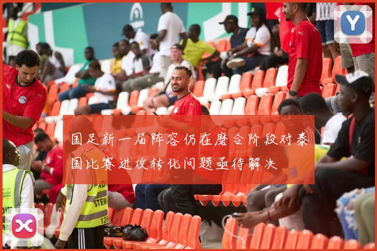 国足新一届阵容仍在磨合阶段对泰国比赛进攻转化问题亟待解决