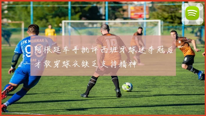 阿根廷车手批评西班牙球迷夺冠后才敢穿球衣缺乏支持精神