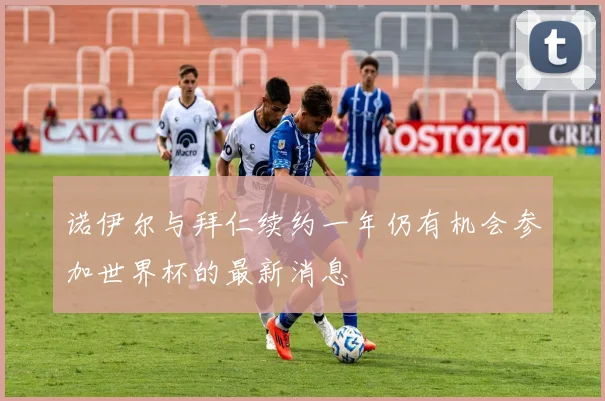 诺伊尔与拜仁续约一年仍有机会参加世界杯的最新消息