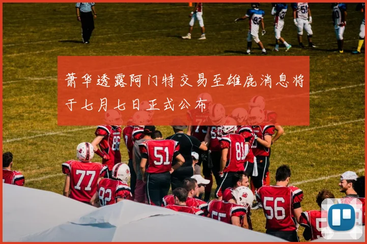 萧华透露阿门特交易至雄鹿消息将于七月七日正式公布