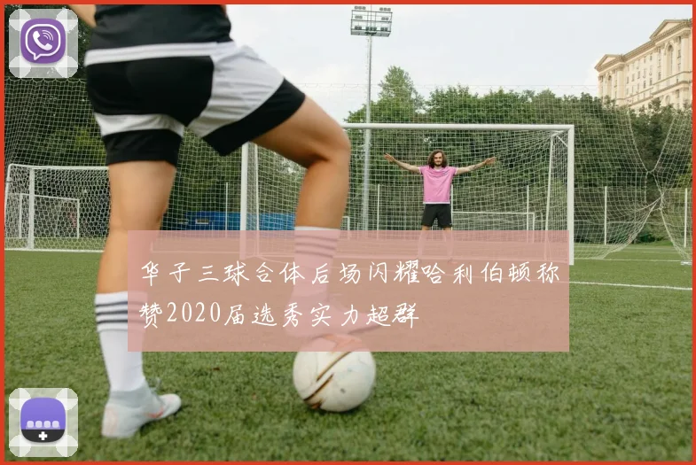 华子三球合体后场闪耀哈利伯顿称赞2020届选秀实力超群