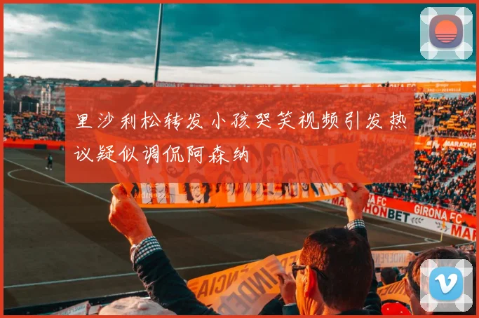 里沙利松转发小孩哭笑视频引发热议疑似调侃阿森纳