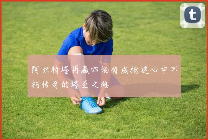阿尔特塔再赢四场将成枪迷心中不朽传奇的塔圣之路