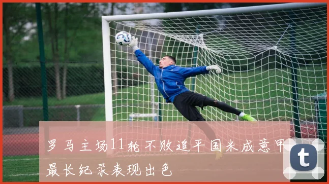 罗马主场11轮不败追平国米成意甲最长纪录表现出色
