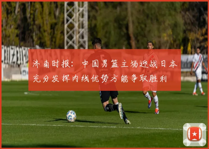 济南时报：中国男篮主场迎战日本充分发挥内线优势方能争取胜利