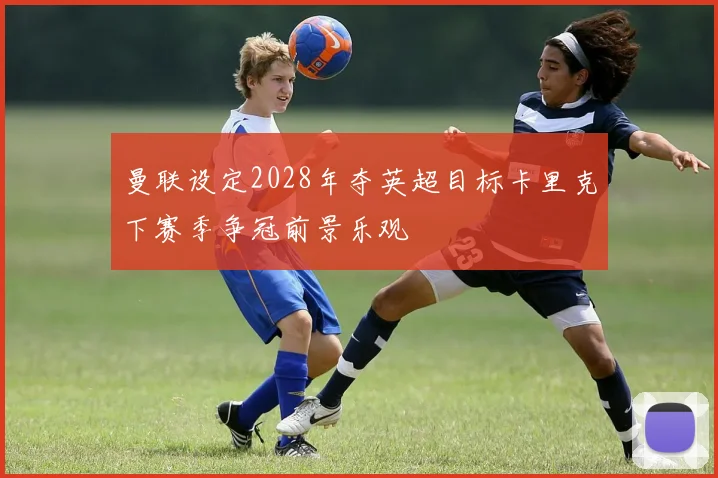 曼联设定2028年夺英超目标卡里克下赛季争冠前景乐观