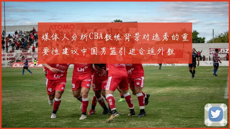 媒体人分析CBA教练背景对选秀的重要性建议中国男篮引进合适外教