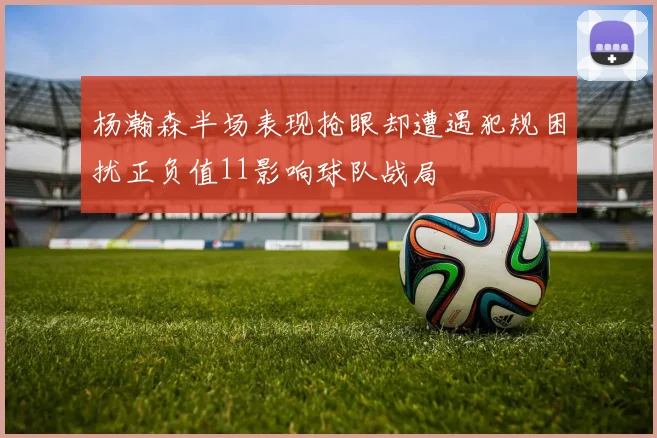 杨瀚森半场表现抢眼却遭遇犯规困扰正负值11影响球队战局