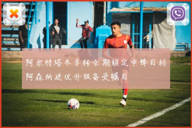阿尔特塔冬季转会期锁定中锋目标阿森纳进攻升级备受瞩目
