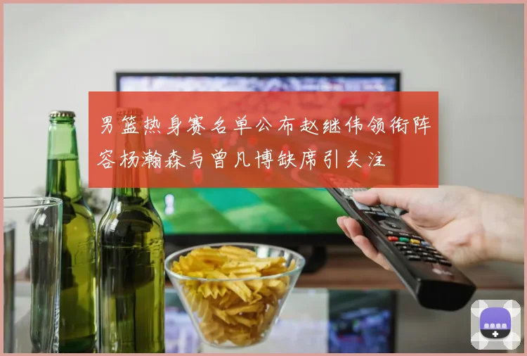 男篮热身赛名单公布赵继伟领衔阵容杨瀚森与曾凡博缺席引关注
