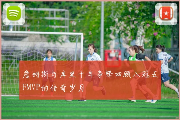 詹姆斯与库里十年争锋回顾八冠五FMVP的传奇岁月
