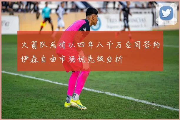 火箭队或将以四年八千万合同签约伊森自由市场优先级分析
