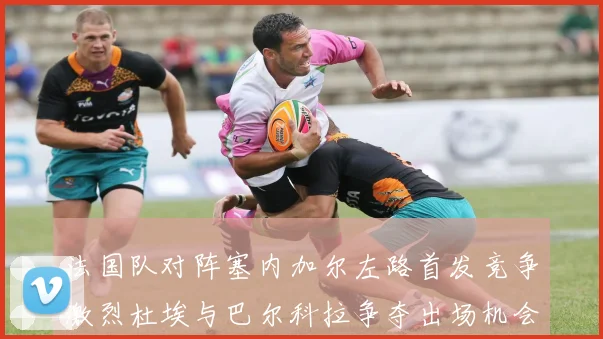 法国队对阵塞内加尔左路首发竞争激烈杜埃与巴尔科拉争夺出场机会