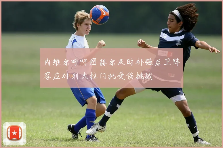 内维尔呼吁图赫尔及时补强后卫阵容应对利夫拉门托受伤挑战