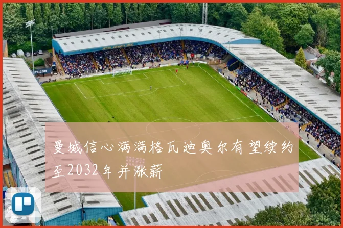 曼城信心满满格瓦迪奥尔有望续约至2032年并涨薪