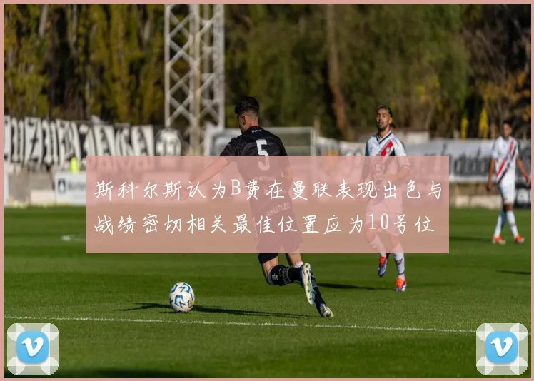 斯科尔斯认为B费在曼联表现出色与战绩密切相关最佳位置应为10号位
