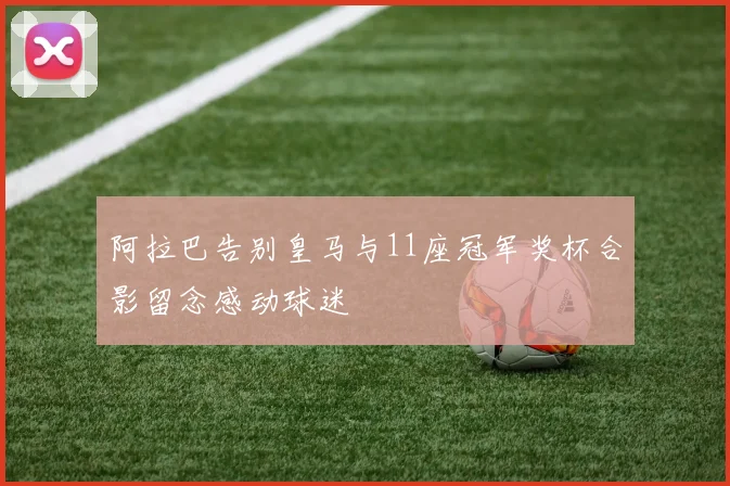 阿拉巴告别皇马与11座冠军奖杯合影留念感动球迷