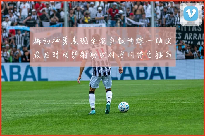 梅西神勇表现全场贡献两球一助攻最后时刻铲射助攻对方门将自摆乌龙