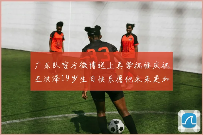 广东队官方微博送上真挚祝福庆祝王洪泽19岁生日快乐愿他未来更加辉煌