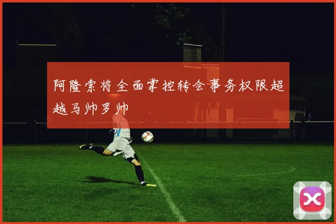 阿隆索将全面掌控转会事务权限超越马帅罗帅