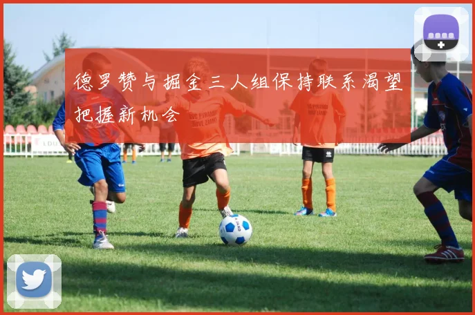 德罗赞与掘金三人组保持联系渴望把握新机会