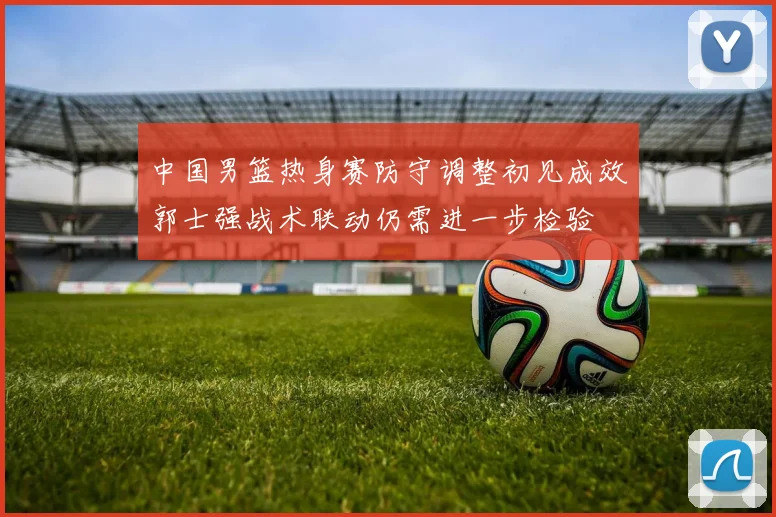 中国男篮热身赛防守调整初见成效郭士强战术联动仍需进一步检验