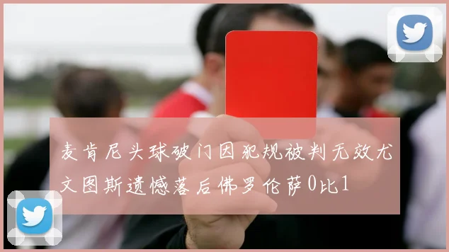 麦肯尼头球破门因犯规被判无效尤文图斯遗憾落后佛罗伦萨0比1