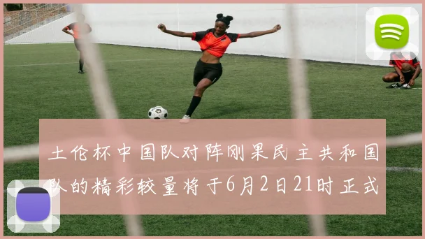 土伦杯中国队对阵刚果民主共和国队的精彩较量将于6月2日21时正式开启