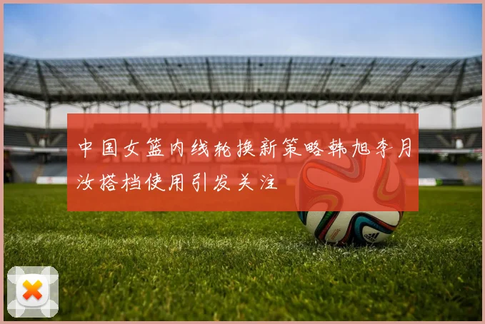 中国女篮内线轮换新策略韩旭李月汝搭档使用引发关注